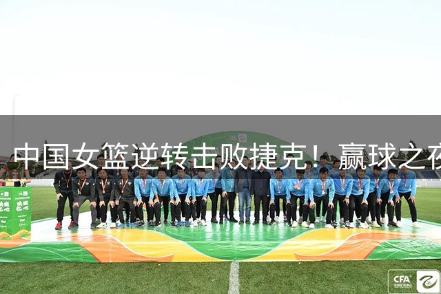 中国女篮逆转击败捷克！赢球之夜再传三大喜讯，宫鲁鸣运气不错！