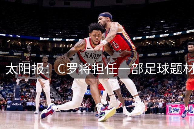 太阳报：C罗将担任一部足球题材剧集制片人，他和亨利都将参演