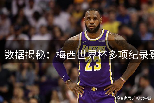 数据揭秘：梅西世界杯多项纪录登顶 再战2026意义何在？