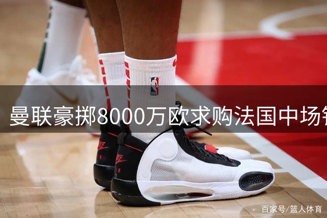 曼联豪掷8000万欧求购法国中场铁闸 皇马核心或今夏易主
