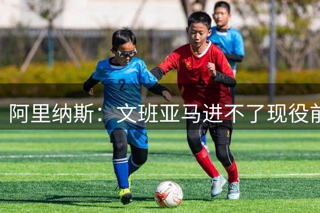 阿里纳斯：文班亚马进不了现役前五，进攻端甚至不是前十