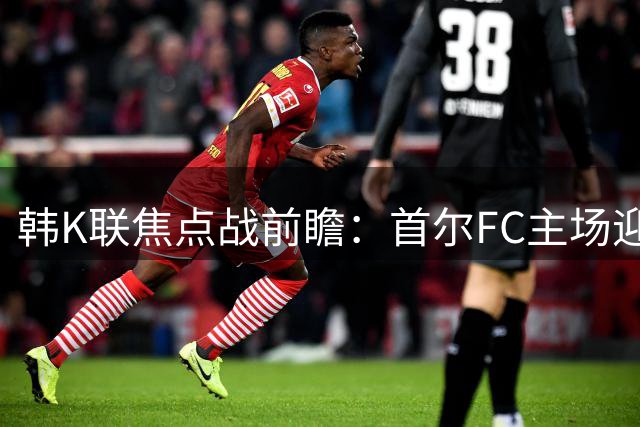 韩K联焦点战前瞻：首尔FC主场迎战浦项制铁 谁能抢占先机？